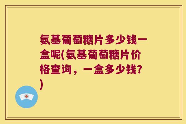 氨基葡萄糖片多少钱一盒呢(氨基葡萄糖片价格查询,一盒多少钱?) 氨基葡萄糖片多少钱一盒呢(氨基葡萄糖片价格查询,一盒多少钱?)