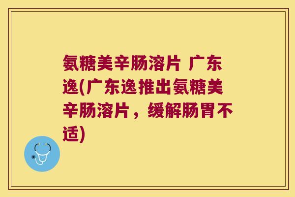 氨糖美辛肠溶片 广东逸(广东逸推出氨糖美辛肠溶片,缓解肠胃不适) 氨糖美辛肠溶片 广东逸(广东逸推出氨糖美辛肠溶片,缓解肠胃不适)
