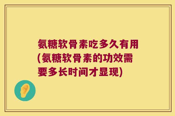氨糖软骨素吃多久有用(氨糖软骨素的功效需要多长时间才显现)