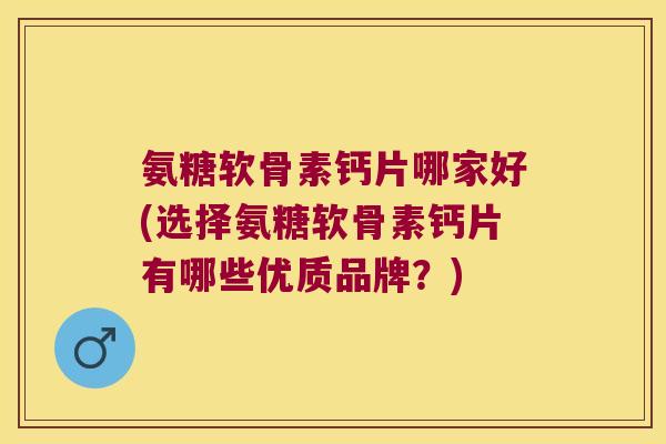 氨糖软骨素钙片哪家好(选择氨糖软骨素钙片有哪些优质品牌？)