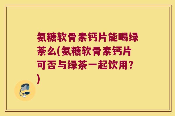 氨糖软骨素钙片能喝绿荼么(氨糖软骨素钙片可否与绿茶一起饮用?) 氨糖软骨素钙片能喝绿荼么(氨糖软骨素钙片可否与绿茶一起饮用?)