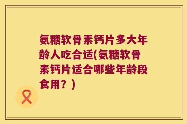 氨糖软骨素钙片多大年龄人吃合适(氨糖软骨素钙片适合哪些年龄段食用？)