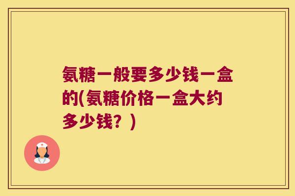 氨糖一般要多少钱一盒的(氨糖价格一盒大约多少钱？)