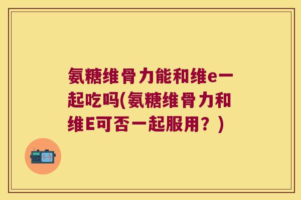 氨糖维骨力能和维e一起吃吗(氨糖维骨力和维E可否一起服用?) 氨糖维骨力能和维e一起吃吗(氨糖维骨力和维E可否一起服用?)
