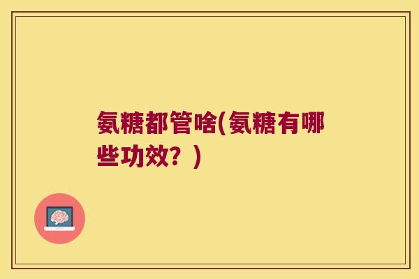 氨糖都管啥(氨糖有哪些功效?) 氨糖都管啥(氨糖有哪些功效?)