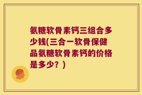 氨糖软骨素钙三组合多少钱(三合一软骨保健品氨糖软骨素钙的价格是多少？)