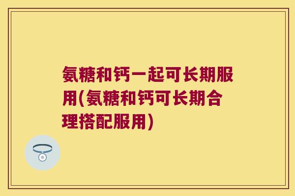 氨糖和钙一起可长期服用(氨糖和钙可长期合理搭配服用)