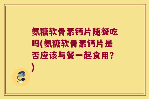 氨糖软骨素钙片随餐吃吗(氨糖软骨素钙片是否应该与餐一起食用？)