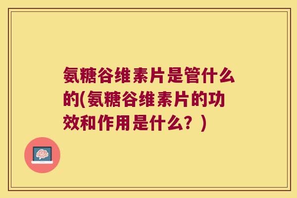 氨糖谷维素片是管什么的(氨糖谷维素片的功效和作用是什么？)