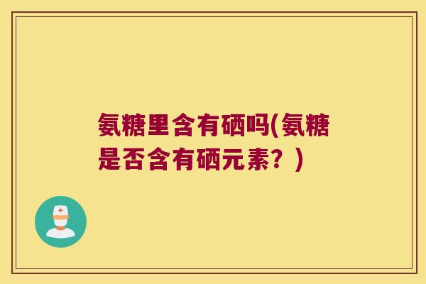 氨糖里含有硒吗(氨糖是否含有硒元素？)