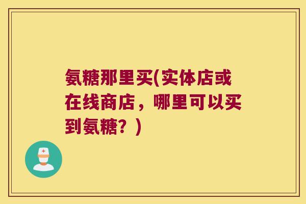 氨糖那里买(实体店或在线商店，哪里可以买到氨糖？)