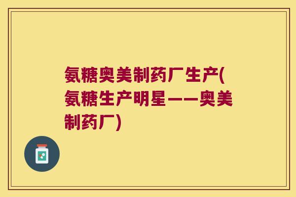 氨糖奥美制药厂生产(氨糖生产明星——奥美制药厂) 氨糖奥美制药厂生产(氨糖生产明星——奥美制药厂)