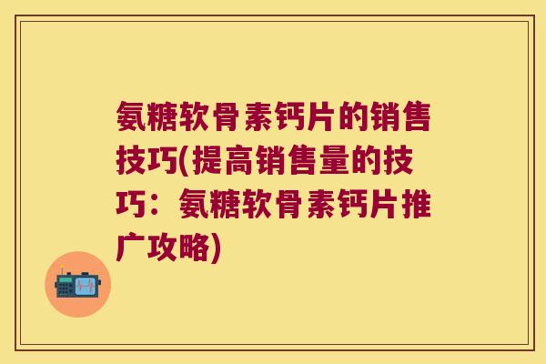 氨糖软骨素钙片的销售技巧(提高销售量的技巧:氨糖软骨素钙片推广攻略) 氨糖软骨素钙片的销售技巧(提高销售量的技巧:氨糖软骨素钙片推广攻略)