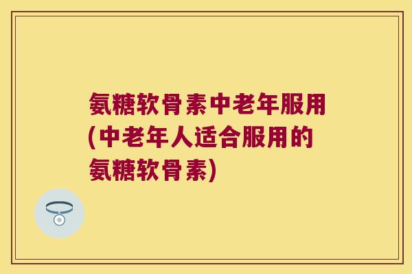 氨糖软骨素中老年服用(中老年人适合服用的氨糖软骨素) 氨糖软骨素中老年服用(中老年人适合服用的氨糖软骨素)