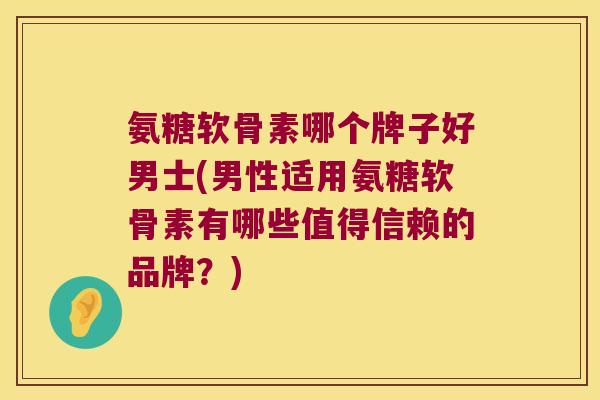 氨糖软骨素哪个牌子好男士(男性适用氨糖软骨素有哪些值得信赖的品牌？)