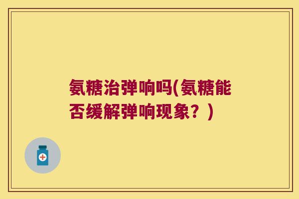 氨糖弹响吗(氨糖能否缓解弹响现象?) 氨糖弹响吗(氨糖能否缓解弹响现象?)