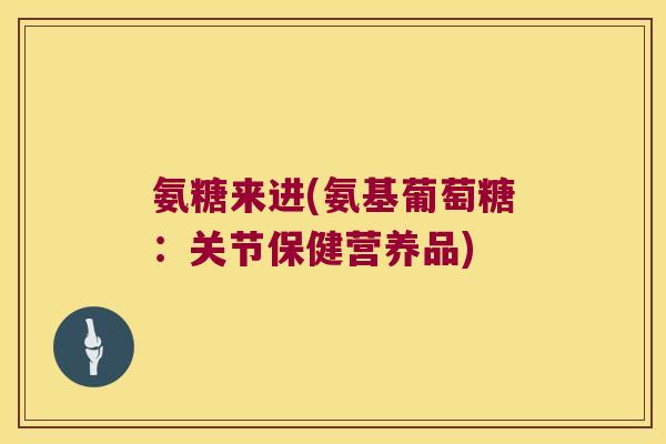 氨糖来进(氨基葡萄糖：关节保健营养品)