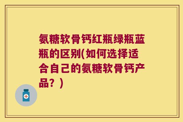 氨糖软骨钙红瓶绿瓶蓝瓶的区别(如何选择适合自己的氨糖软骨钙产品?) 氨糖软骨钙红瓶绿瓶蓝瓶的区别(如何选择适合自己的氨糖软骨钙产品?)