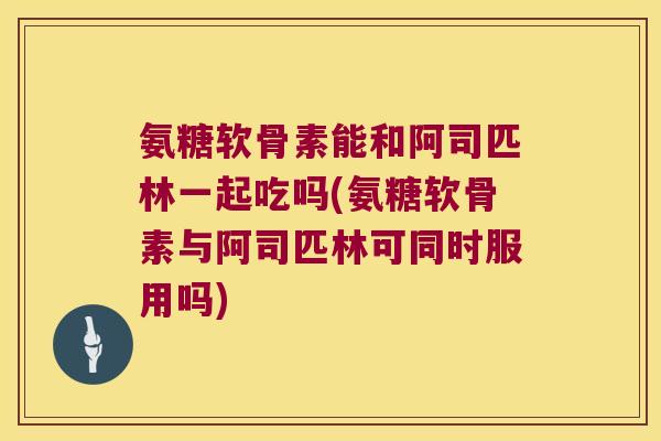 氨糖软骨素能和阿司匹林一起吃吗(氨糖软骨素与阿司匹林可同时服用吗)