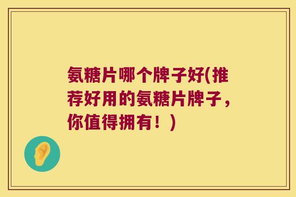 氨糖片哪个牌子好(推荐好用的氨糖片牌子,你值得拥有!) 氨糖片哪个牌子好(推荐好用的氨糖片牌子,你值得拥有!)