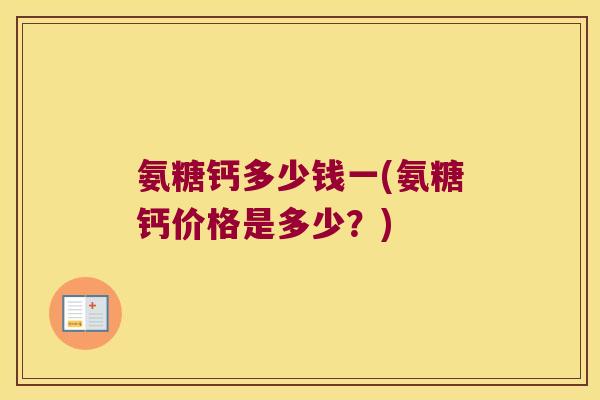 氨糖钙多少钱一(氨糖钙价格是多少?) 氨糖钙多少钱一(氨糖钙价格是多少?)