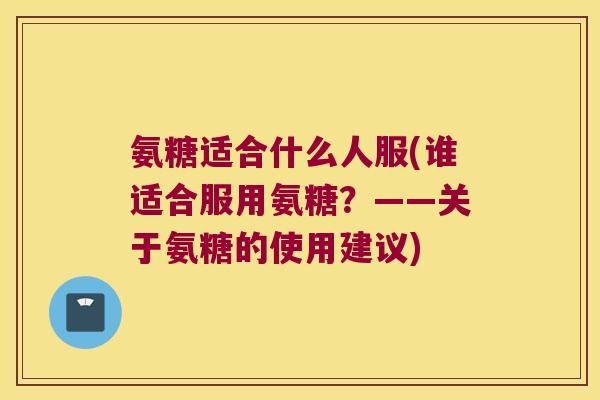 氨糖适合什么人服(谁适合服用氨糖？——关于氨糖的使用建议)