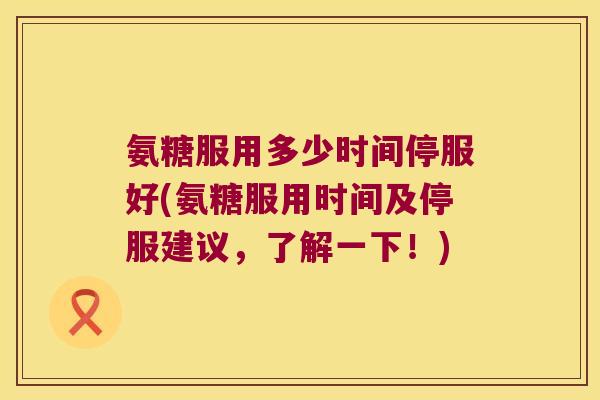 氨糖服用多少时间停服好(氨糖服用时间及停服建议，了解一下！)