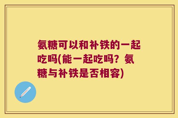 氨糖可以和补铁的一起吃吗(能一起吃吗?氨糖与补铁是否相容) 氨糖可以和补铁的一起吃吗(能一起吃吗?氨糖与补铁是否相容)