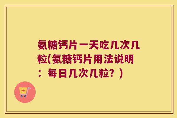 氨糖钙片一天吃几次几粒(氨糖钙片用法说明：每日几次几粒？)