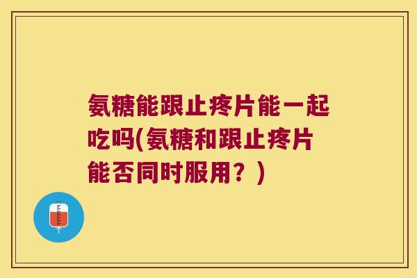 氨糖能跟止疼片能一起吃吗(氨糖和跟止疼片能否同时服用?) 氨糖能跟止疼片能一起吃吗(氨糖和跟止疼片能否同时服用?)