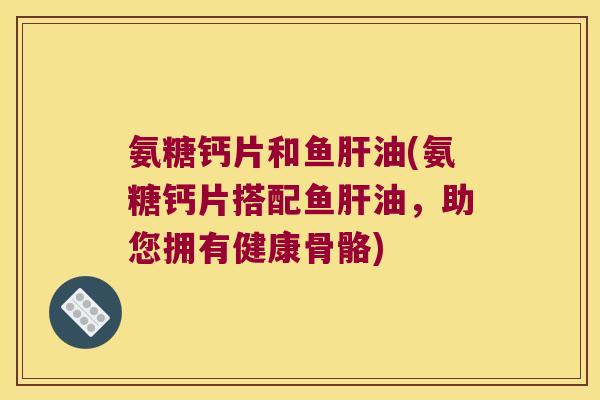 氨糖钙片和鱼油(氨糖钙片搭配鱼油，助您拥有健康骨骼)