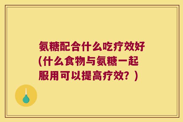 氨糖配合什么吃疗效好(什么食物与氨糖一起服用可以提高疗效？)