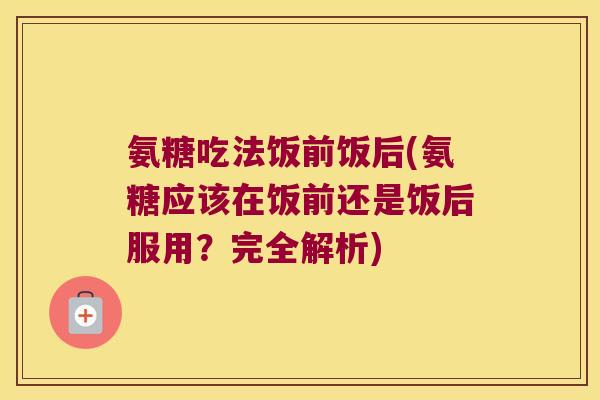 氨糖吃法饭前饭后(氨糖应该在饭前还是饭后服用?完全解析) 氨糖吃法饭前饭后(氨糖应该在饭前还是饭后服用?完全解析)