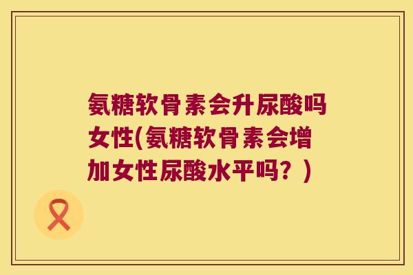 氨糖软骨素会升尿酸吗女性(氨糖软骨素会增加女性尿酸水平吗？)