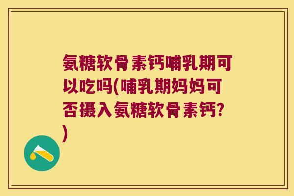 氨糖软骨素钙哺乳期可以吃吗(哺乳期妈妈可否摄入氨糖软骨素钙？)