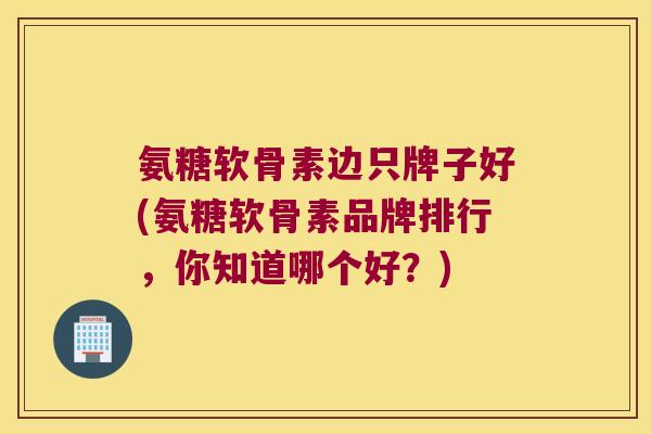 氨糖软骨素边只牌子好(氨糖软骨素品牌排行,你知道哪个好?) 氨糖软骨素边只牌子好(氨糖软骨素品牌排行,你知道哪个好?)