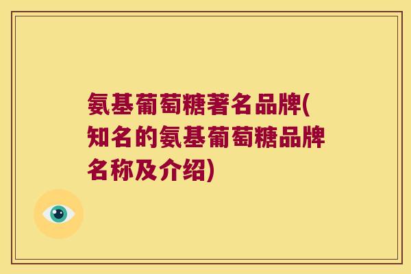 氨基葡萄糖著名品牌(知名的氨基葡萄糖品牌名称及介绍)