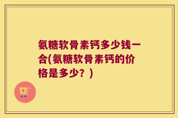 氨糖软骨素钙多少钱一合(氨糖软骨素钙的价格是多少？)