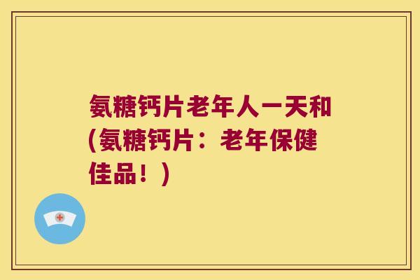 氨糖钙片老年人一天和(氨糖钙片：老年保健佳品！)