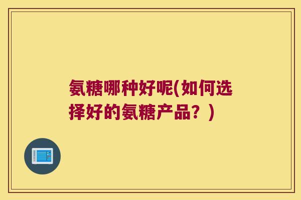 氨糖哪种好呢(如何选择好的氨糖产品?) 氨糖哪种好呢(如何选择好的氨糖产品?)