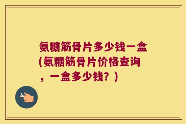 氨糖筋骨片多少钱一盒(氨糖筋骨片价格查询，一盒多少钱？)