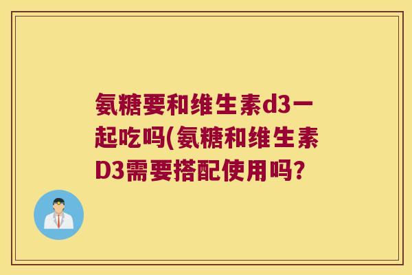 氨糖要和维生素d3一起吃吗(氨糖和维生素D3需要搭配使用吗? 氨糖要和维生素d3一起吃吗(氨糖和维生素D3需要搭配使用吗?