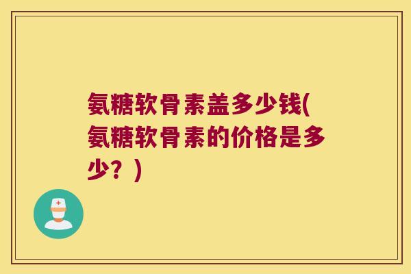氨糖软骨素盖多少钱(氨糖软骨素的价格是多少?) 氨糖软骨素盖多少钱(氨糖软骨素的价格是多少?)