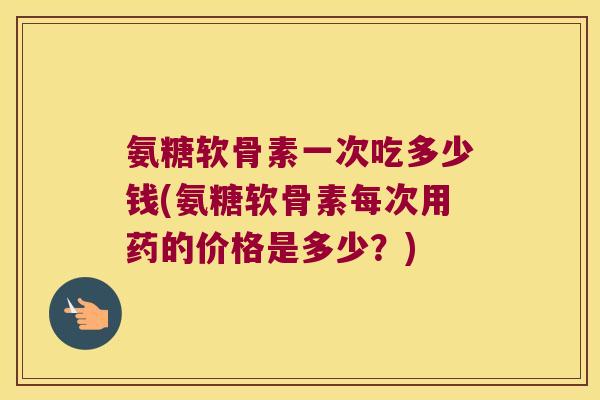 氨糖软骨素一次吃多少钱(氨糖软骨素每次用药的价格是多少？)