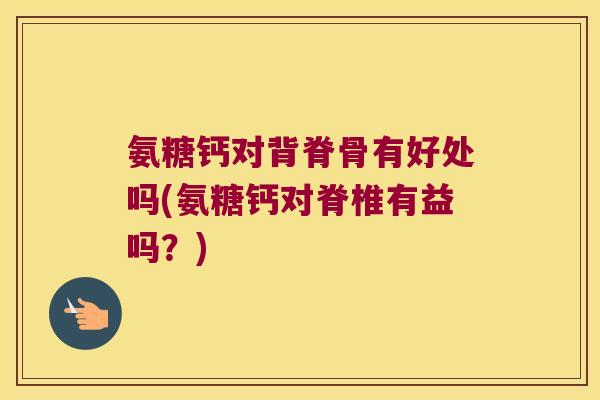 氨糖钙对背脊骨有好处吗(氨糖钙对脊椎有益吗？)