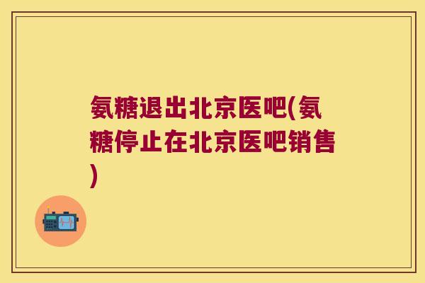 氨糖退出北京医吧(氨糖停止在北京医吧销售) 氨糖退出北京医吧(氨糖停止在北京医吧销售)