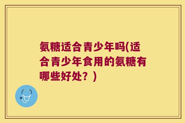 氨糖适合青少年吗(适合青少年食用的氨糖有哪些好处?) 氨糖适合青少年吗(适合青少年食用的氨糖有哪些好处?)
