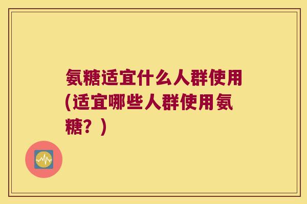 氨糖适宜什么人群使用(适宜哪些人群使用氨糖?) 氨糖适宜什么人群使用(适宜哪些人群使用氨糖?)
