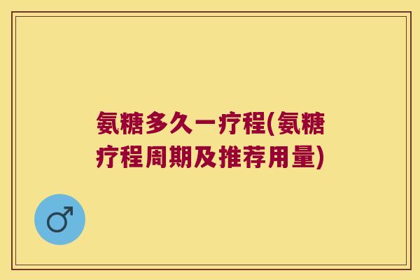 氨糖多久一疗程(氨糖疗程周期及推荐用量) 氨糖多久一疗程(氨糖疗程周期及推荐用量)