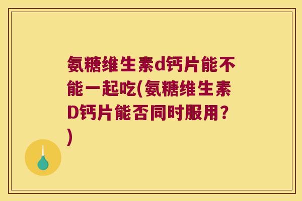 氨糖维生素d钙片能不能一起吃(氨糖维生素D钙片能否同时服用？)